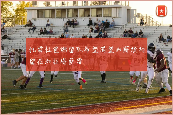 托雷拉重燃留队希望渴望加薪续约留在加拉塔萨雷