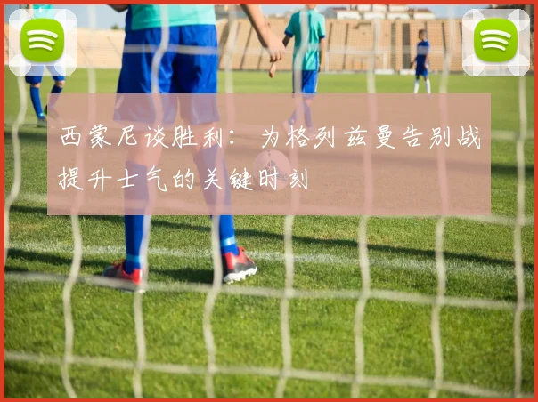 西蒙尼谈胜利：为格列兹曼告别战提升士气的关键时刻