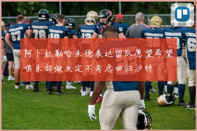 阿卜杜勒哈米德表达留队愿望希望俱乐部做决定不考虑回归沙特