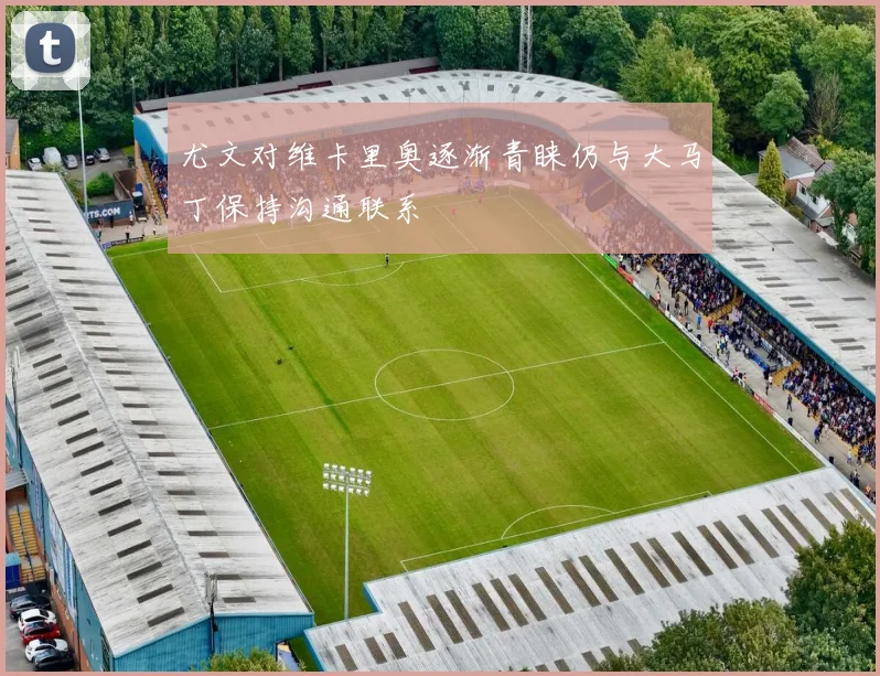 尤文对维卡里奥逐渐青睐仍与大马丁保持沟通联系