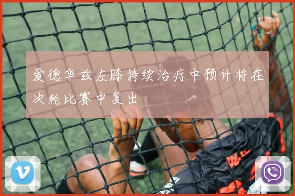 爱德华兹左膝持续治疗中预计将在次轮比赛中复出