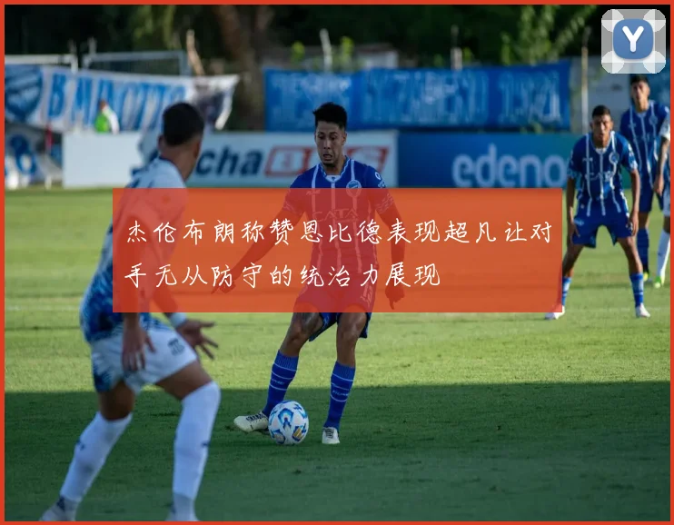 杰伦布朗称赞恩比德表现超凡让对手无从防守的统治力展现