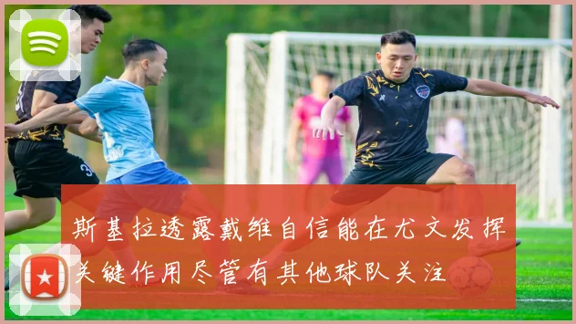 斯基拉透露戴维自信能在尤文发挥关键作用尽管有其他球队关注