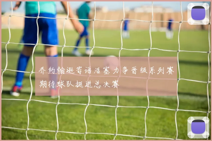 乔约翰逊寄语活塞力争晋级系列赛期待球队挺进总决赛