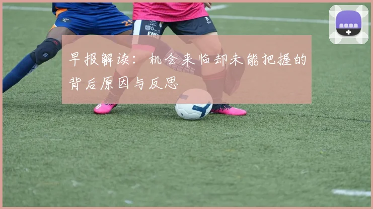 早报解读：机会来临却未能把握的背后原因与反思